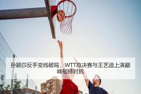 孙颖莎反手变线破局，WTT总决赛与王艺迪上演巅峰相持对抗