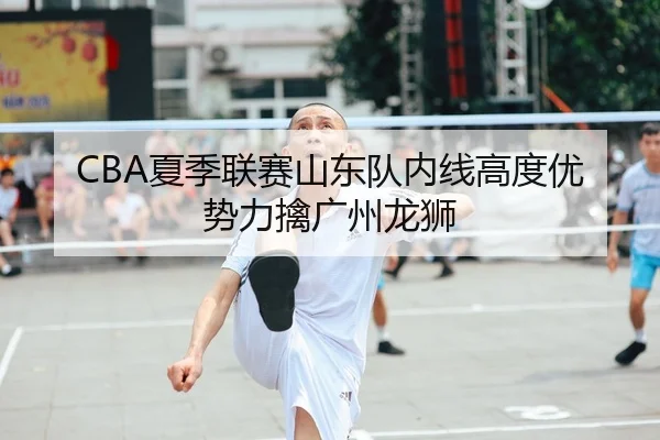 CBA夏季联赛山东队内线高度优势力擒广州龙狮