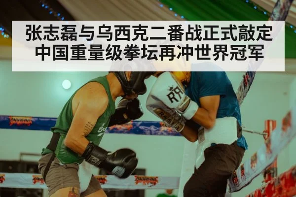 张志磊与乌西克二番战正式敲定中国重量级拳坛再冲世界冠军