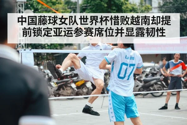 中国藤球女队世界杯惜败越南却提前锁定亚运参赛席位并显露韧性